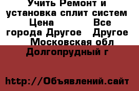  Учить Ремонт и установка сплит систем › Цена ­ 1 000 - Все города Другое » Другое   . Московская обл.,Долгопрудный г.